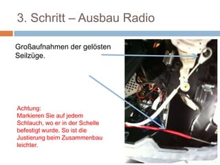 3. Schritt – Ausbau Radio
Großaufnahmen der gelösten
Seilzüge.
Achtung:
Markieren Sie auf jedem
Schlauch, wo er in der Schelle
befestigt wurde. So ist die
Justierung beim Zusammenbau
leichter.
 