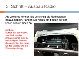 3. Schritt – Ausbau Radio
Als Weiteres können Sie vorsichtig die
Radioblende heraus hebeln. Fangen Sie hierzu
am besten auf der linken oberen Seite an.
Achtung:
Nutzen Sie den
Plastik-spachtel, um
das Armaturenbrett
nicht zu
beschädigen.
Trennen Sie
vorsichtig, das Kabel
für das Display und
 