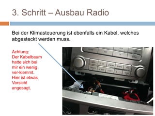 3. Schritt – Ausbau Radio
Bei der Klimasteuerung ist ebenfalls ein Kabel, welches
abgesteckt werden muss.
Achtung:
Der Kabel-
baum hatte
sich bei mir
ein wenig
ver-klemmt.
Hier ist etwas
Vorsicht
angesagt.
 