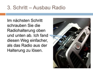 3. Schritt – Ausbau Radio
Im nächsten Schritt
schrauben Sie die
Radiohalterung oben
und unten ab. Ich fand
diesen Weg einfacher,
als das Radio aus der
Halterung zu lösen.
 