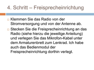 4. Schritt –
Freisprecheinrichtung
 Klemmen Sie das Radio von der
Stromversorgung und von der Antenne ab.
 Stecken Sie die Freisprecheinrichtung an das
Radio (siehe hierzu die jeweilige Anleitung)
und verlegen Sie das Mikrofon-Kabel unter
dem Armaturenbrett zum Lenkrad. Ich habe
auch das Bedienmodul der
Freisprecheinrichtung dorthin verlegt.
 
