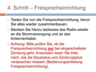4. Schritt –
Freisprecheinrichtung
 Testen Sie nun die
Freisprecheinrichtung, bevor Sie alles wieder
zusammenbauen.
 Stecken Sie hierzu testweise das Radio
wieder an die Stromversorgung und an das
Antennenkabel.
 Achtung: Bitte prüfen Sie, ob die
Freisprecheinrichtung nur bei eingeschalteter
Zündung geht. Ansonsten lesen Sie bitte
nach, wie sie Dauerplus und Zündungsplus
vertauschen müssen (Bedienungsanleitung
 