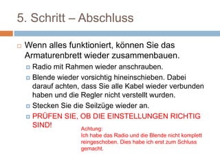 5. Schritt – Abschluss
 Wenn alles funktioniert, können Sie das
Armaturenbrett wieder zusammenbauen.
 Radio mit Rahmen wieder anschrauben.
 Blende wieder vorsichtig hineinschieben. Dabei
darauf achten, dass Sie alle Kabel wieder
verbunden haben und die Regler nicht verstellt
wurden.
 Stecken Sie die Seilzüge wieder an.
 PRÜFEN SIE, OB DIE EINSTELLUNGEN
RICHTIG SIND!
Achtung:
Ich habe das Radio und die Blende nicht komplett
reingeschoben. Dies habe ich erst zum Schluss
gemacht.
 