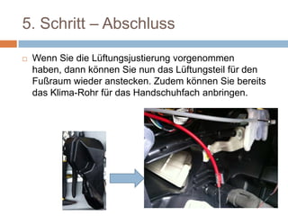5. Schritt – Abschluss
 Wenn Sie die Lüftungsjustierung
vorgenommen haben, dann können Sie nun
das Lüftungsteil für den Fußraum wieder
anstecken. Zudem können Sie bereits das
Klima-Rohr für das Handschuhfach anbringen.
 