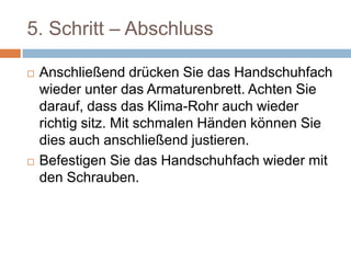 5. Schritt – Abschluss
 Anschließend drücken Sie das Handschuhfach
wieder unter das Armaturenbrett. Achten Sie
darauf, dass das Klima-Rohr auch wieder
richtig sitz. Mit schmalen Händen können Sie
dies auch anschließend justieren.
 Befestigen Sie das Handschuhfach wieder mit
den Schrauben.
 