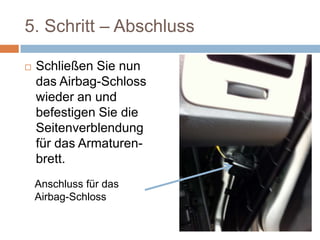 5. Schritt – Abschluss
 Schließen Sie nun
das Airbag-Schloss
wieder an und
befestigen Sie die
Seitenverblendung
für das Armaturen-
brett.
Anschluss für das Airbag-Schloss
 