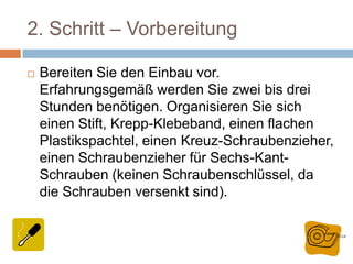 2. Schritt – Vorbereitung
 Bereiten Sie den Einbau vor.
Erfahrungsgemäß werden Sie zwei bis drei
Stunden benötigen. Organisieren Sie sich
einen Stift, Krepp-Klebeband, einen flachen
Plastikspachtel, einen Kreuz-Schraubenzieher,
einen Schraubenzieher für Sechs-Kant-
Schrauben (keinen Schraubenschlüssel, da
die Schrauben versenkt sind).
 