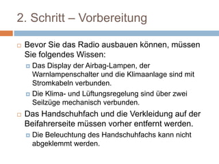 2. Schritt – Vorbereitung
 Bevor Sie das Radio ausbauen können, müssen
Sie folgendes Wissen:
 Das Display der Airbag-Lampen, der
Warnlampenschalter und die Klimaanlage sind mit
Stromkabeln verbunden.
 Die Klima- und Lüftungsregelung sind über zwei
Seilzüge mechanisch verbunden.
 Das Handschuhfach und die Verkleidung auf der
Beifahrerseite müssen vorher entfernt werden.
 Die Beleuchtung des Handschuhfachs kann nicht
abgeklemmt werden.
 