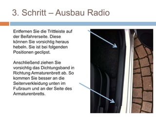 3. Schritt – Ausbau Radio
Entfernen Sie die
Trittleiste auf der
Beifahrerseite. Diese
können Sie vorsichtig
heraus hebeln. Sie ist bei
folgenden Positionen
geclipst.
Anschließend ziehen Sie
vorsichtig das
Dichtungsband in
Richtung Armaturenbrett
ab. So kommen Sie
besser an die
 