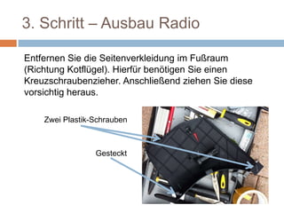 3. Schritt – Ausbau Radio
Entfernen Sie die Seitenverkleidung im Fußraum
(Richtung Kotflügel). Hierfür benötigen Sie einen
Kreuzschraubenzieher. Anschließend ziehen Sie diese
vorsichtig heraus.Zwei Plastik-Schrauben
Gesteckt
 