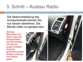 3. Schritt – Ausbau Radio
Die Seitenverkleidung des
Armaturenbretts können Sie
nun besser abnehmen. Die
Blende sollte nur geclipst sein.
Achtung:
Bitte Achten Sie
darauf, dass das
Airbag-Schloss
sich hier
befindet. Ich
habe bei ausge-
schalteter
Zündung
gearbeitet und
das Schloss
 