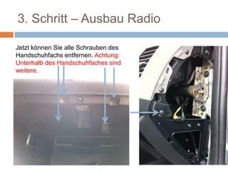 3. Schritt – Ausbau Radio
Jetzt können Sie alle Schrauben des
Handschuhfachs entfernen. Achtung:
Unterhalb des Handschuhfaches sind
weitere.
 