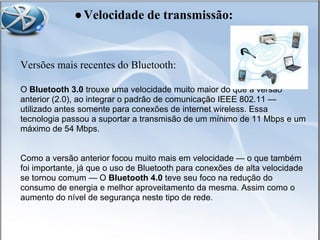 Versões mais recentes do Bluetooth:
O Bluetooth 3.0 trouxe uma velocidade muito maior do que a versão
anterior (2.0), ao integrar o padrão de comunicação IEEE 802.11 —
utilizado antes somente para conexões de internet wireless. Essa
tecnologia passou a suportar a transmisão de um mínimo de 11 Mbps e um
máximo de 54 Mbps.
Como a versão anterior focou muito mais em velocidade — o que também
foi importante, já que o uso de Bluetooth para conexões de alta velocidade
se tornou comum — O Bluetooth 4.0 teve seu foco na redução do
consumo de energia e melhor aproveitamento da mesma. Assim como o
aumento do nível de segurança neste tipo de rede.
●Velocidade de transmissão:
 