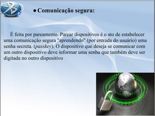 ●Comunicação segura:
É feita por pareamento. Parear dispositivos é o ato de estabelecer
uma comunicação segura "aprendendo" (por entrada do usuário) uma
senha secreta. (passkey). O dispositivo que deseja se comunicar com
um outro dispositivo deve informar uma senha que também deve ser
digitada no outro dispositivo
 