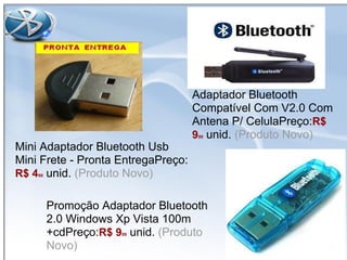 Adaptador Bluetooth
Compatível Com V2.0 Com
Antena P/ CelulaPreço:R$
999 unid. (Produto Novo)
Mini Adaptador Bluetooth Usb
Mini Frete - Pronta EntregaPreço:
R$ 499 unid. (Produto Novo)
Promoção Adaptador Bluetooth
2.0 Windows Xp Vista 100m
+cdPreço:R$ 999 unid. (Produto
Novo)
 