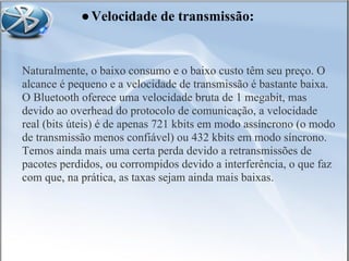 Naturalmente, o baixo consumo e o baixo custo têm seu preço. O
alcance é pequeno e a velocidade de transmissão é bastante baixa.
O Bluetooth oferece uma velocidade bruta de 1 megabit, mas
devido ao overhead do protocolo de comunicação, a velocidade
real (bits úteis) é de apenas 721 kbits em modo assíncrono (o modo
de transmissão menos confiável) ou 432 kbits em modo síncrono.
Temos ainda mais uma certa perda devido a retransmissões de
pacotes perdidos, ou corrompidos devido a interferência, o que faz
com que, na prática, as taxas sejam ainda mais baixas.
●Velocidade de transmissão:
 