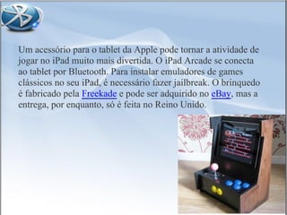 Um acessório para o tablet da Apple pode tornar a atividade de
jogar no iPad muito mais divertida. O iPad Arcade se conecta
ao tablet por Bluetooth. Para instalar emuladores de games
clássicos no seu iPad, é necessário fazer jailbreak. O brinquedo
é fabricado pela Freekade e pode ser adquirido no eBay, mas a
entrega, por enquanto, só é feita no Reino Unido.
 