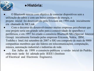 ●História:
● O Bluetooth nasceu com objetivo de conectar dispositivos sem a
utilização de cabos e com um baixo consumo de energia, o
projeto inicial foi desenvolvido pela Ericsson em 1994 onde inicialmente
era chamado de MCLink.
● Com o decorrer do desenvolvimento muitas empresas perceberam que
esse projeto seria um grande salto para a conectividade de aparelhos e
periféricos, e em 1997 foi criado o consórcio Bluetooth SIG (Special Interest
Group) inicialmente formado pelas empresas Ericsson, Nokia, IBM,
Toshiba e Intel.Até setembro de 2007 o SIG era composto de mais de 9000
companhias membros que são líderes em telecomunicações, computação,
música, automação industrial e indústrias de rede.
● Em Julho de 1999 o consórcio publicou a versão inicial do Padrão,
onde mais tarde foi adotado pelo IEEE1 (Institute
of Electrical and Electronic Engineers).
 