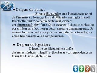 ●Origem do nome:
O nome Bluetooth é uma homenagem ao rei
da Dinamarca e Noruega Harald Blåtand – em inglês Harold
Bluetooth (traduzido como dente azul, embora
em dinamarquês signifique de tez escura). Blåtand é conhecido
por unificar as tribos norueguesas, suecas e dinamarquesas. Da
mesma forma, o protocolo procura unir diferentes tecnologias,
como telefones móveis e computadores.
● Origem do logotipo:
O logotipo do Bluetooth é a união
das runas nórdicas (Hagall) e (Berkanan) correspondentes às
letras H e B no alfabeto latino.
 