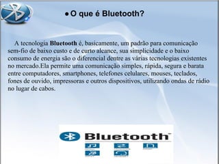 ●O que é Bluetooth?
A tecnologia Bluetooth é, basicamente, um padrão para comunicação
sem-fio de baixo custo e de curto alcance, sua simplicidade e o baixo
consumo de energia são o diferencial dentre as várias tecnologias existentes
no mercado.Ela permite uma comunicação simples, rápida, segura e barata
entre computadores, smartphones, telefones celulares, mouses, teclados,
fones de ouvido, impressoras e outros dispositivos, utilizando ondas de rádio
no lugar de cabos.
 