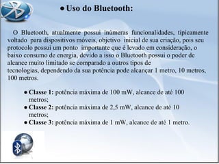 O Bluetooth, atualmente possui inúmeras funcionalidades, tipicamente
voltado para dispositivos móveis, objetivo inicial de sua criação, pois seu
protocolo possui um ponto importante que é levado em consideração, o
baixo consumo de energia, devido a isso o Bluetooth possui o poder de
alcance muito limitado se comparado a outros tipos de
tecnologias, dependendo da sua potência pode alcançar 1 metro, 10 metros,
100 metros.
● Classe 1: potência máxima de 100 mW, alcance de até 100
metros;
● Classe 2: potência máxima de 2,5 mW, alcance de até 10
metros;
● Classe 3: potência máxima de 1 mW, alcance de até 1 metro.
●Uso do Bluetooth:
 