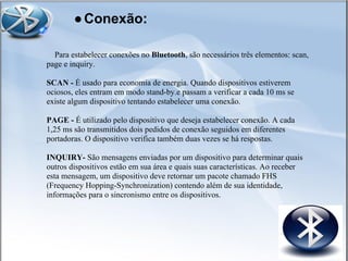 Para estabelecer conexões no Bluetooth, são necessários três elementos: scan,
page e inquiry.
SCAN - É usado para economia de energia. Quando dispositivos estiverem
ociosos, eles entram em modo stand-by.e passam a verificar a cada 10 ms se
existe algum dispositivo tentando estabelecer uma conexão.
PAGE - É utilizado pelo dispositivo que deseja estabelecer conexão. A cada
1,25 ms são transmitidos dois pedidos de conexão seguidos em diferentes
portadoras. O dispositivo verifica também duas vezes se há respostas.
INQUIRY- São mensagens enviadas por um dispositivo para determinar quais
outros dispositivos estão em sua área e quais suas características. Ao receber
esta mensagem, um dispositivo deve retornar um pacote chamado FHS
(Frequency Hopping-Synchronization) contendo além de sua identidade,
informações para o sincronismo entre os dispositivos.
●Conexão:
 