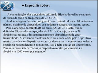 A comunicação dos dipositivos utilizando Bluetooth realiza-se através
de ondas de rádio na freqüência de 2.4 GHz.
As desvantagens desta tecnologia são o seu raio de alcance, 10 metros e o
número máximo de dispositivos que podem se conectar ao mesmo tempo.
Para a operação do Bluetooth na faixa ISM de 2,45 GHz, foram
definidas 79 portadoras espaçadas de 1 MHz. Ou seja, existem 79
freqüências nas quais instantaneamente um dispositivo pode estar
transmitindo. A seqüência escolhida deve ser estabelecida pelo dispositivo
mestre da rede e os dispositivos escravos devem tomar conhecimento dessa
seqüência para poderem se comunicar. Isso é feito através de sincronismo.
Para minimizar interferências, o dispositivo mestre pode mudar sua
freqüência 1600 vezes por segundo!
●Especificações:
 