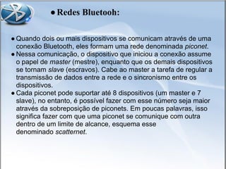 ● Quando dois ou mais dispositivos se comunicam através de uma
conexão Bluetooth, eles formam uma rede denominada piconet.
● Nessa comunicação, o dispositivo que iniciou a conexão assume
o papel de master (mestre), enquanto que os demais dispositivos
se tornam slave (escravos). Cabe ao master a tarefa de regular a
transmissão de dados entre a rede e o sincronismo entre os
dispositivos.
● Cada piconet pode suportar até 8 dispositivos (um master e 7
slave), no entanto, é possível fazer com esse número seja maior
através da sobreposição de piconets. Em poucas palavras, isso
significa fazer com que uma piconet se comunique com outra
dentro de um limite de alcance, esquema esse
denominado scatternet.
●Redes Bluetooh:
 