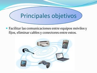 Principales objetivos
 Facilitar las comunicaciones entre equipos móviles y
fijos, eliminar cables y conectores entre estos.
 