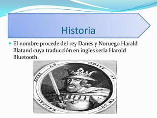 Historia
 El nombre procede del rey Danés y Noruego Harald
Blatand cuya traducción en ingles seria Harold
Bluetooth.
 