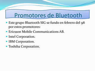 Promotores de Bluetooth
 Este grupo Bluetooth SIG se fundo en febrero del 98
por estos promotores:
 Ericsson Mobile Communications AB.
 Intel Corporation.
 IBM Corporation.
 Toshiba Corporation.
 