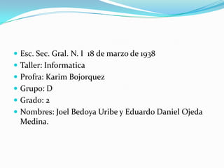  Esc. Sec. Gral. N. I 18 de marzo de 1938
 Taller: Informatica
 Profra: Karim Bojorquez
 Grupo: D
 Grado: 2
 Nombres: Joel Bedoya Uribe y Eduardo Daniel Ojeda
Medina.
 
