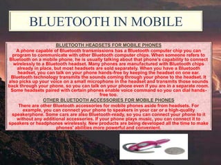 BLUETOOTH IN MOBILE
BLUETOOTH HEADSETS FOR MOBILE PHONES
A phone capable of Bluetooth transmissions has a Bluetooth computer chip you can
program to communicate with other Bluetooth computer chips. When someone refers to
Bluetooth on a mobile phone, he is usually talking about that phone's capability to connect
wirelessly to a Bluetooth headset. Many phones are manufactured with Bluetooth chips
already in place, but most headsets are sold separately. When you have a Bluetooth
headset, you can talk on your phone hands-free by keeping the headset on one ear.
Bluetooth technology transmits the sounds coming through your phone to the headset. It
also picks up your voice on a small microphone in the headset and transmits those sounds
back through your phone, so you can talk on your phone even if you are in a separate room.
Some headsets paired with certain phones enable voice command so you can dial handsfree too.
OTHER BLUETOOTH ACCESSORIES FOR MOBILE PHONES
There are other Bluetooth accessories for mobile phones aside from headsets. For
example, you can connect your phone to speakers in your car or a high-quality
speakerphone. Some cars are also Bluetooth-ready, so you can connect your phone to it
without any additional accessories. If your phone plays music, you can connect it to
speakers or headphones wirelessly. New products are being developed all the time to make
phones' abilities more powerful and convenient.

 