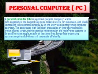 PERSONAL COMPUTER [ PC ]
A personal computer (PC) is a general-purpose computer, whose
size, capabilities, and original sale price makes it useful for individuals, and which
is intended to be operated directly by an end-user with no intervening computer
operator. This contrasted with the batch processing or time-sharing models
which allowed larger, more expensive minicomputer and mainframe systems to
be used by many people, usually at the same time. Large data processing
systems require a full-time staff to operate efficiently.

 