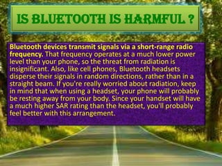 IS BLUETOOTH IS HARMFUL ?
Bluetooth devices transmit signals via a short-range radio
frequency. That frequency operates at a much lower power
level than your phone, so the threat from radiation is
insignificant. Also, like cell phones, Bluetooth headsets
disperse their signals in random directions, rather than in a
straight beam. If you're really worried about radiation, keep
in mind that when using a headset, your phone will probably
be resting away from your body. Since your handset will have
a much higher SAR rating than the headset, you'll probably
feel better with this arrangement.

 