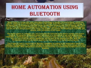 HOME AUTOMATION USING
BLUETOOTH
Smart Home is a house that uses information technology to monitor the environment, control the
electric appliance and communicates with the outer world. Smart Home is a complex technology, at
the same time it is developing. A sample house environment monitors and control system that is one
branch of the Smart Home is addressed in this paper. The system is based on the embedded system
and can act as a security guard of the home. The system can monitor the temperature, humidity, gas
density, water immersion of the house.
The whole system is a cheaper one, but it provides the full-scale home device monitor and control
function. By using the embedded system technique, it is convenient to use and allows simple
installation in existing homes, it provide a safe, convenient home to us. The shortage of the system is
only can turn on/off the electric appliances and the lack of the wireless function. With the
Development of the smart electric appliances, the system must make much progress.
This Project is used to control the AC Machine controlled according to the temperature and it also
indicates the temperature. The system will get the temperature from the Temperature sensor and fed it
to microcontroller. When temperature exceeds normal level then it automatically enables/Turn’s on AC
Machine.

 