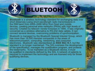 BLUETOOH
Bluetooth is a wireless technology standard for exchanging data over
short distances (using short-wavelength radio transmissions in
the ISM band from 2400–2480 MHz) from fixed and mobile
devices, creating personal area networks (PANs) with high levels of
security. Created by telecom vendor Ericsson in 1994, it was originally
conceived as a wireless alternative to RS-232 data cables. It can
connect several devices, overcoming problems of synchronization.
Bluetooth is managed by the Bluetooth Special Interest Group, which
has more than 18,000 member companies in the areas of
telecommunication, computing, networking, and consumer
electronics. Bluetooth was standardized as IEEE 802.15.1, but the
standard is no longer maintained. The SIG oversees the development
of the specification, manages the qualification program, and protects
the trademarks. To be marketed as a Bluetooth device, it must
be qualified to standards defined by the SIG. A network of patents is
required to implement the technology and are licensed only for those
qualifying devices.

 