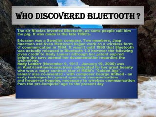 WHO DISCOVERED BLUETOOTH ?
The sir Nicolas invented Bluetooth, as some people call him
the pig. It was made in the late 1990's.
Ericsson was a Swedish company. Two members, Jaap
Haartsen and Sven Mattisson began work on a wireless form
of communication in 1994. It wasn't until 1999 that Bluetooth
was actually released in Bluetooth 1.0 however the following
gives credit to Hedy Lamarr although her patent expired
before the navy opened her documentation regarding the
technology.
Hedy Lamarr (November 9, 1913 - January 19, 2000) was
an Austrian-Americanactress celebrated for her great beauty
who was a major contract star of MGM's "Golden Age".
Lamarr also co-invented - with composer George Antheil - an
early technique for spread spectrum communications
and frequency hopping, necessary to wireless communication
from the pre-computer age to the present day

 