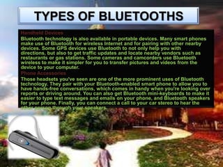TYPES OF BLUETOOTHS
Handheld Devices
Bluetooth technology is also available in portable devices. Many smart phones
make use of Bluetooth for wireless Internet and for pairing with other nearby
devices. Some GPS devices use Bluetooth to not only help you with
directions, but also to get traffic updates and locate nearby vendors such as
restaurants or gas stations. Some cameras and camcorders use Bluetooth
wireless to make it simpler for you to transfer pictures and videos from the
device to your computer.
Phone Accessories
Those headsets you've seen are one of the more prominent uses of Bluetooth
technology. They pair with your Bluetooth-enabled smart phone to allow you to
have hands-free conversations, which comes in handy when you're looking over
reports or driving around. You can also get Bluetooth mini-keyboards to make it
easier to type text messages and emails on your phone, and Bluetooth speakers
for your phone. Finally, you can connect a call to your car stereo to hear the
other person through your speakers.

 