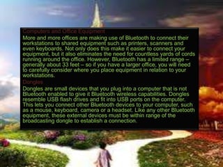 Computers and Office Equipment
More and more offices are making use of Bluetooth to connect their
workstations to shared equipment such as printers, scanners and
even keyboards. Not only does this make it easier to connect your
equipment, but it also eliminates the need for countless yards of cords
running around the office. However, Bluetooth has a limited range –
generally about 33 feet – so if you have a larger office, you will need
to carefully consider where you place equipment in relation to your
workstations.
Dongles
Dongles are small devices that you plug into a computer that is not
Bluetooth enabled to give it Bluetooth wireless capabilities. Dongles
resemble USB flash drives and fit into USB ports on the computer.
This lets you connect other Bluetooth devices to your computer, such
as a mouse, keyboard, camera or a headset. Like any other Bluetooth
equipment, these external devices must be within range of the
broadcasting dongle to establish a connection.

 