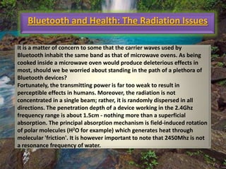 Bluetooth and Health: The Radiation Issues
It is a matter of concern to some that the carrier waves used by
Bluetooth inhabit the same band as that of microwave ovens. As being
cooked inside a microwave oven would produce deleterious effects in
most, should we be worried about standing in the path of a plethora of
Bluetooth devices?
Fortunately, the transmitting power is far too weak to result in
perceptible effects in humans. Moreover, the radiation is not
concentrated in a single beam; rather, it is randomly dispersed in all
directions. The penetration depth of a device working in the 2.4Ghz
frequency range is about 1.5cm - nothing more than a superficial
absorption. The principal absorption mechanism is field-induced rotation
of polar molecules (H2O for example) which generates heat through
molecular 'friction'. It is however important to note that 2450Mhz is not
a resonance frequency of water.

 