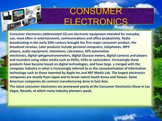 CONSUMER
ELECTRONICS
Consumer electronics (abbreviated CE) are electronic equipment intended for everyday
use, most often in entertainment, communications and office productivity. Radio
broadcasting in the early 20th century brought the first major consumer product, the
broadcast receiver. Later products include personal computers, telephones, MP3
players, audio equipment, televisions, calculators, GPS automotive
electronics, digital sphygmomanometers, digital Glucose meters, digital cameras and players
and recorders using video media such as DVDs, VCRs or camcorders. Increasingly these
products have become based on digital technologies, and have large y merged with the
computer industry in what is increasingly referred to as the consumerisation of information
technology such as those invented by Apple Inc.and MIT Media Lab. The largest electronics
companies are mostly from Japan and to lesser extent South Korea and Taiwan. Some
American companies do contract manufacturing done in East Asia.
The latest consumer electronics are previewed yearly at the Consumer Electronics Show in Las
Vegas, Nevada, at which many industry pioneers speak.

 