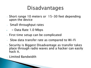 •

•


•

•
•

•

Short range 10 meters or 15-30 feet depending
upon the device

Small throughput rates
- Data Rate 1.0 Mbps
First time setup can be complicated

Slow data transfer rate as compared to Wi-Fi
Security is Biggest Disadvantage as transfer takes
place through radio waves and a hacker can easily
hack it.
Limited Bandwidth

 