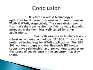 Bluetooth wireless technology is
optimized for different purposes in different domains
WLAN & WPAN, respectively. The same design points
that make them well-suited for their primary intended
purposes make them less well-suited for other
applications.
Bluetooth wireless technology is not a
robust networking technology; IEEE 802.11 is not the
preferred technology for WPAN applications. The IEEE
802 working groups and the Bluetooth SIG have a
cooperative relationship, and are working together on
the issues of coexistence in the spectrum that they
share.

 