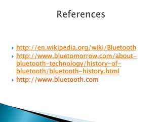 




http://en.wikipedia.org/wiki/Bluetooth
http://www.bluetomorrow.com/aboutbluetooth-technology/history-ofbluetooth/bluetooth-history.html
http://www.bluetooth.com

 