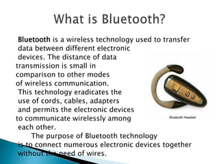 Bluetooth is a wireless technology used to transfer
data between different electronic
devices. The distance of data
transmission is small in
comparison to other modes
of wireless communication.
This technology eradicates the
use of cords, cables, adapters
and permits the electronic devices
to communicate wirelessly among
each other.
The purpose of Bluetooth technology
is to connect numerous electronic devices together
without the need of wires.

 