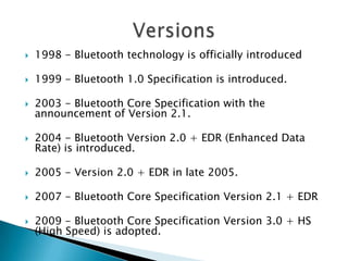 

1998 - Bluetooth technology is officially introduced



1999 - Bluetooth 1.0 Specification is introduced.



2003 - Bluetooth Core Specification with the
announcement of Version 2.1.



2004 - Bluetooth Version 2.0 + EDR (Enhanced Data
Rate) is introduced.



2005 - Version 2.0 + EDR in late 2005.



2007 - Bluetooth Core Specification Version 2.1 + EDR



2009 - Bluetooth Core Specification Version 3.0 + HS
(High Speed) is adopted.

 