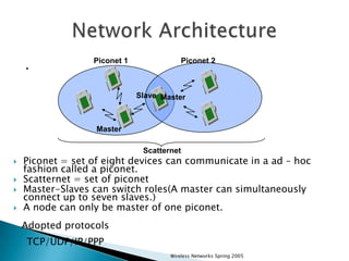 .

Piconet 1

Piconet 2

Slave Master

Master
Scatternet







Piconet = set of eight devices can communicate in a ad – hoc
fashion called a piconet.
Scatternet = set of piconet
Master-Slaves can switch roles(A master can simultaneously
connect up to seven slaves.)
A node can only be master of one piconet.
Adopted protocols
TCP/UDP/IP/PPP
Wireless Networks Spring 2005

 