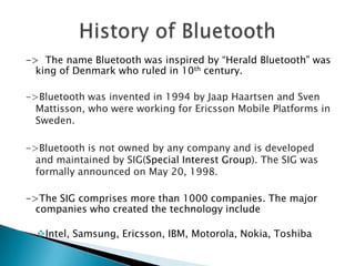 -> The name Bluetooth was inspired by “Herald Bluetooth” was
king of Denmark who ruled in 10th century.
->Bluetooth was invented in 1994 by Jaap Haartsen and Sven
Mattisson, who were working for Ericsson Mobile Platforms in
Sweden.
->Bluetooth is not owned by any company and is developed
and maintained by SIG(Special Interest Group). The SIG was
formally announced on May 20, 1998.
->The SIG comprises more than 1000 companies. The major
companies who created the technology include
Intel, Samsung, Ericsson, IBM, Motorola, Nokia, Toshiba

 
