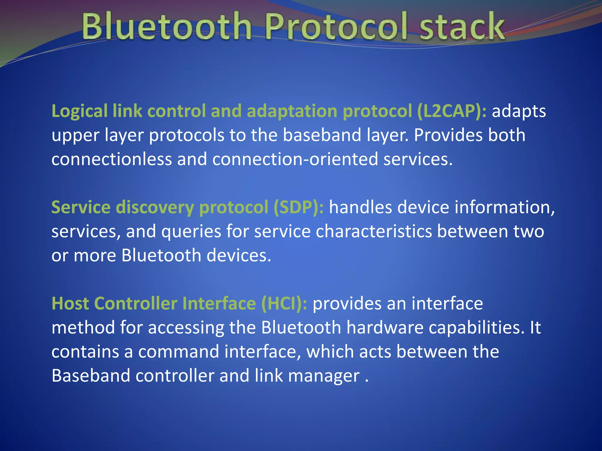 Logical link control and adaptation protocol (L2CAP): adapts
upper layer protocols to the baseband layer. Provides both
connectionless and connection-oriented services.
Service discovery protocol (SDP): handles device information,
services, and queries for service characteristics between two
or more Bluetooth devices.
Host Controller Interface (HCI): provides an interface
method for accessing the Bluetooth hardware capabilities. It
contains a command interface, which acts between the
Baseband controller and link manager .
 